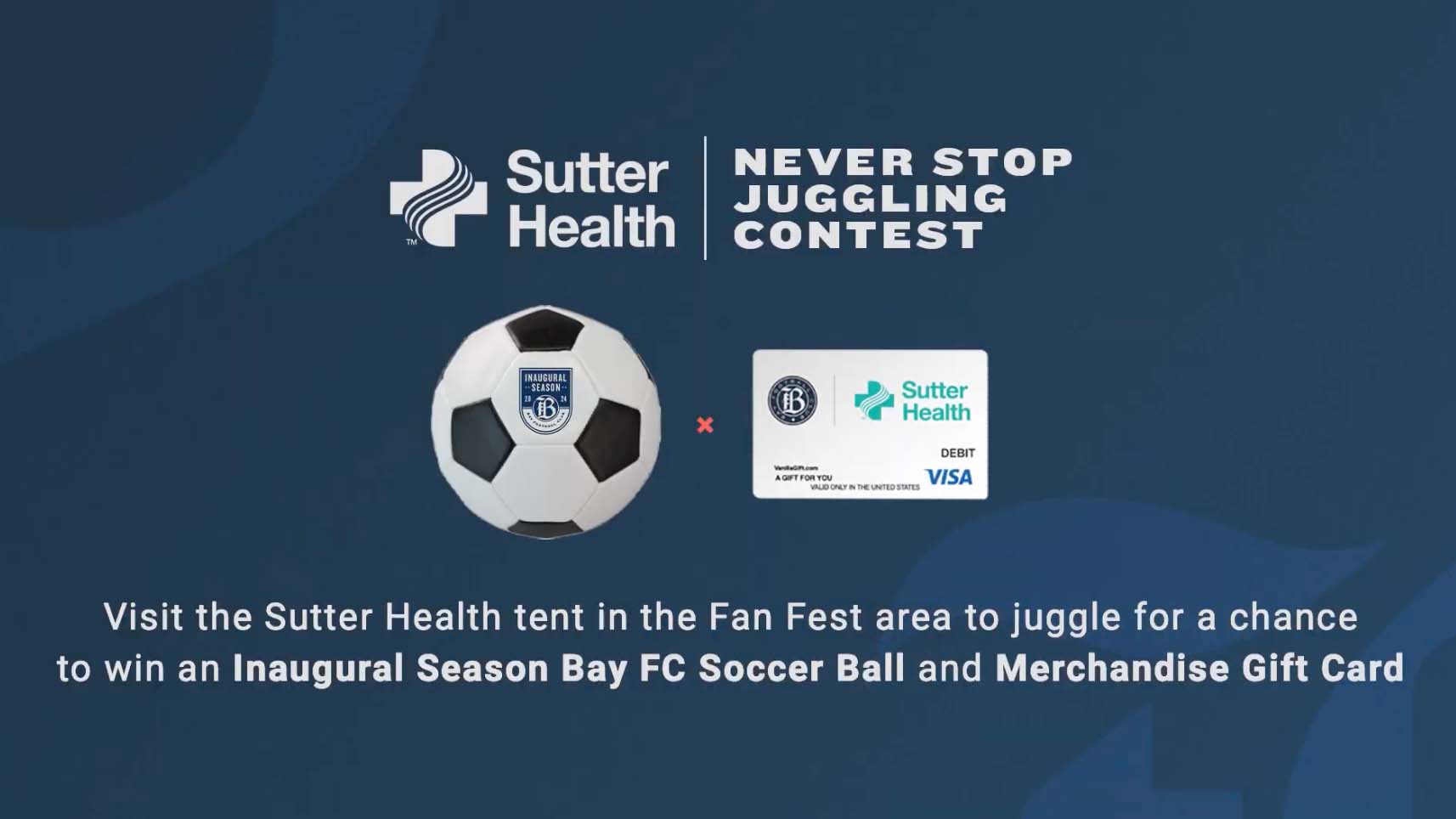 Visit the Sutter Health tent in the Fan Fest area to juggle for a chance to win an Inaugural Season Bay FC Soccer Ball and Merchandise Gift Card